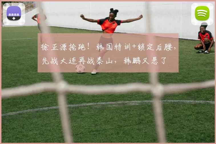 徐正源抢跑!韩国特训+锁定后腰,先战大连再战泰山,韩鹏又悬了