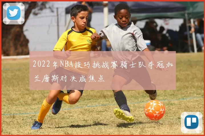 2022年NBA技巧挑战赛骑士队夺冠加兰唐斯对决成焦点