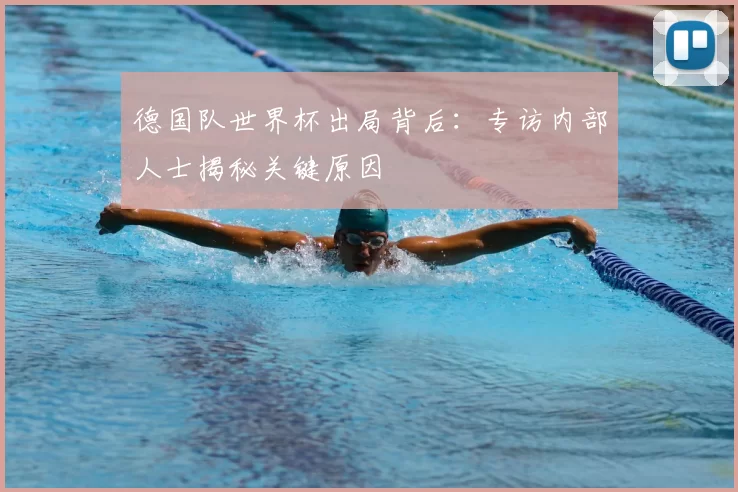 德国队世界杯出局背后:专访内部人士揭秘关键原因