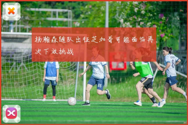 杨瀚森随队出征芝加哥可能面临再次下放挑战
