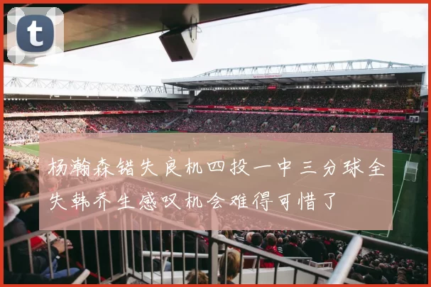 杨瀚森错失良机四投一中三分球全失韩乔生感叹机会难得可惜了